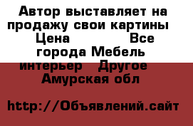 Автор выставляет на продажу свои картины  › Цена ­ 22 000 - Все города Мебель, интерьер » Другое   . Амурская обл.